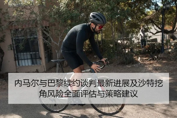 内马尔与巴黎续约谈判最新进展及沙特挖角风险全面评估与策略建议